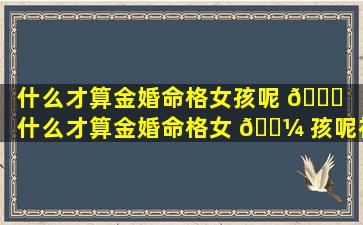 什么才算金婚命格女孩呢 🍀 「什么才算金婚命格女 🐼 孩呢视频」